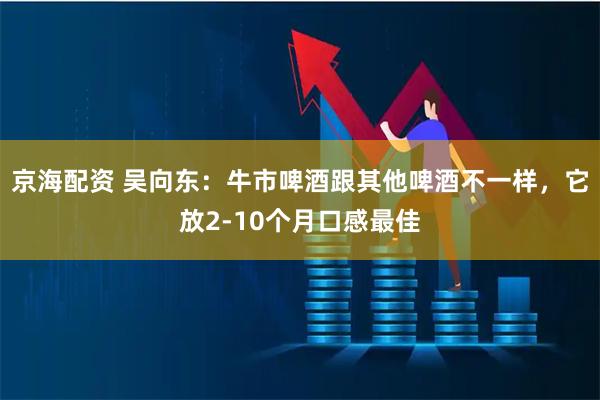京海配资 吴向东：牛市啤酒跟其他啤酒不一样，它放2-10个月口感最佳