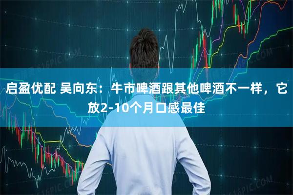 启盈优配 吴向东：牛市啤酒跟其他啤酒不一样，它放2-10个月口感最佳