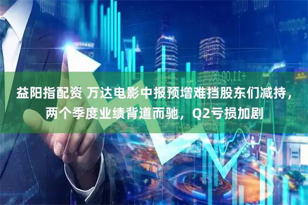 益阳指配资 万达电影中报预增难挡股东们减持，两个季度业绩背道而驰，Q2亏损加剧