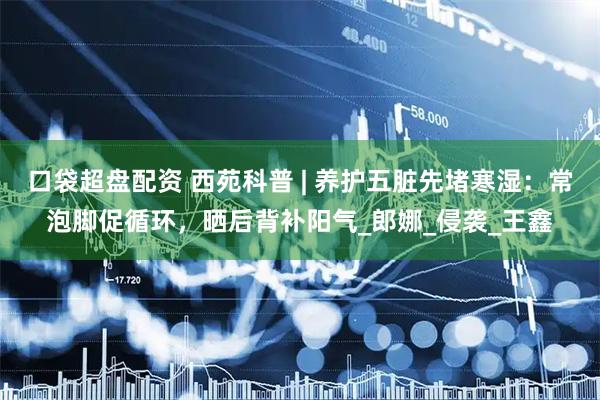 口袋超盘配资 西苑科普 | 养护五脏先堵寒湿：常泡脚促循环，晒后背补阳气_郎娜_侵袭_王鑫