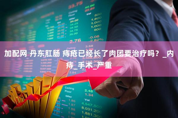 加配网 丹东肛肠 痔疮已经长了肉团要治疗吗？_内痔_手术_严重