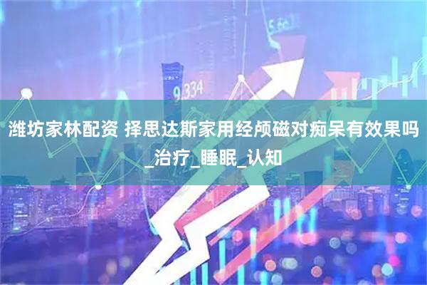 潍坊家林配资 择思达斯家用经颅磁对痴呆有效果吗_治疗_睡眠_认知