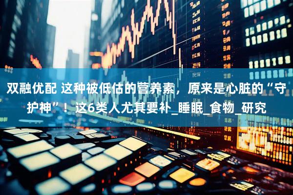 双融优配 这种被低估的营养素，原来是心脏的“守护神”！这6类人尤其要补_睡眠_食物_研究