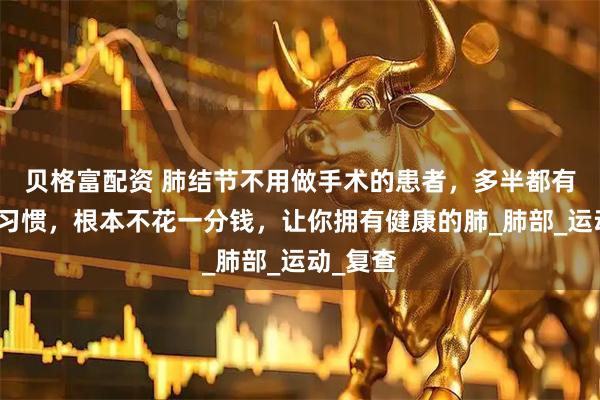 贝格富配资 肺结节不用做手术的患者，多半都有这几个习惯，根本不花一分钱，让你拥有健康的肺_肺部_运动_复查