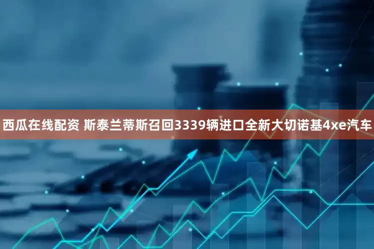 西瓜在线配资 斯泰兰蒂斯召回3339辆进口全新大切诺基4xe汽车