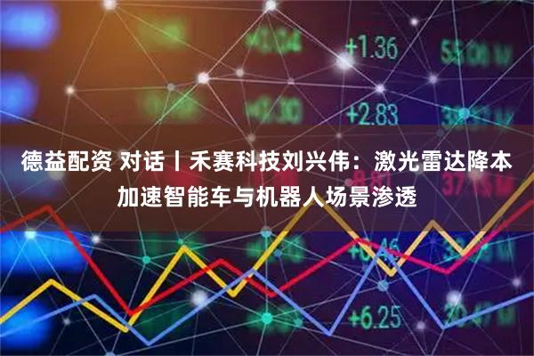 德益配资 对话丨禾赛科技刘兴伟：激光雷达降本加速智能车与机器人场景渗透