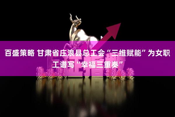 百盛策略 甘肃省庄浪县总工会“三维赋能”为女职工谱写“幸福三重奏”