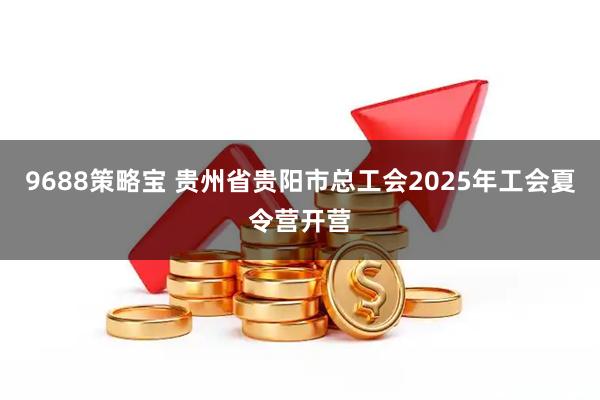 9688策略宝 贵州省贵阳市总工会2025年工会夏令营开营