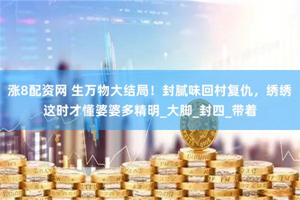 涨8配资网 生万物大结局！封腻味回村复仇，绣绣这时才懂婆婆多精明_大脚_封四_带着