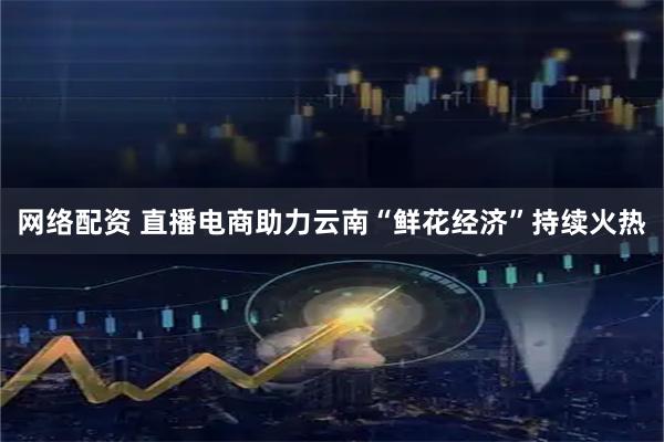 网络配资 直播电商助力云南“鲜花经济”持续火热