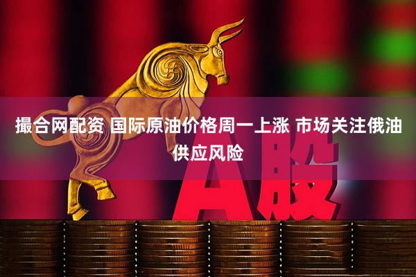 撮合网配资 国际原油价格周一上涨 市场关注俄油供应风险