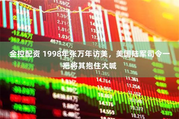 金控配资 1998年张万年访美，美国陆军司令一把将其抱住大喊