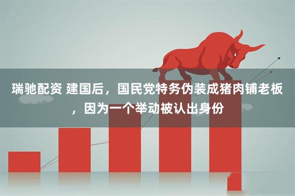 瑞驰配资 建国后，国民党特务伪装成猪肉铺老板，因为一个举动被认出身份