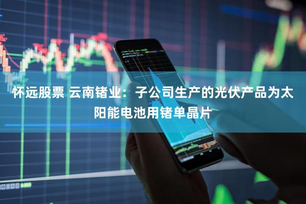 怀远股票 云南锗业：子公司生产的光伏产品为太阳能电池用锗单晶片