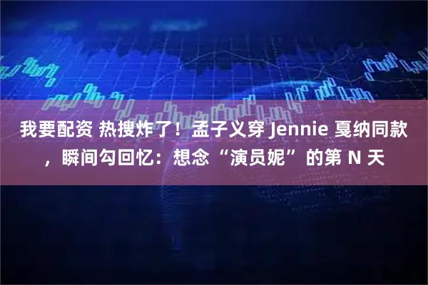 我要配资 热搜炸了！孟子义穿 Jennie 戛纳同款，瞬间勾回忆：想念 “演员妮” 的第 N 天