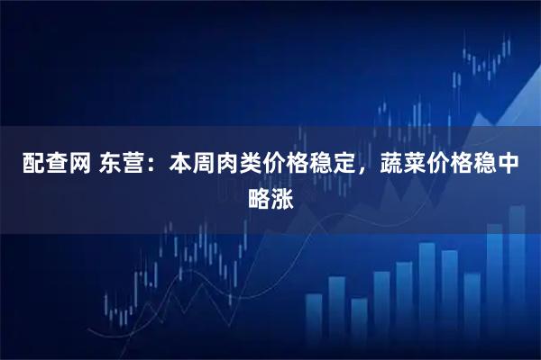 配查网 东营：本周肉类价格稳定，蔬菜价格稳中略涨
