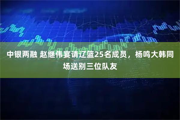 中银两融 赵继伟宴请辽篮25名成员，杨鸣大韩同场送别三位队友