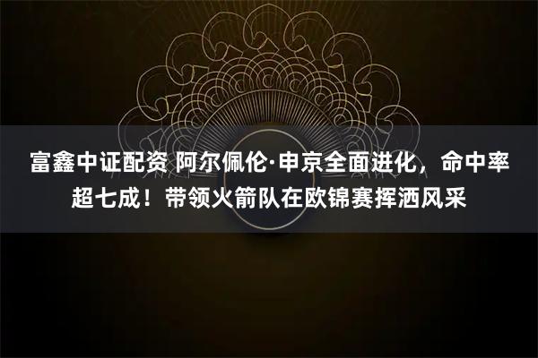 富鑫中证配资 阿尔佩伦·申京全面进化，命中率超七成！带领火箭队在欧锦赛挥洒风采