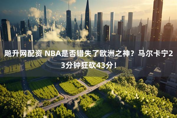 飚升网配资 NBA是否错失了欧洲之神？马尔卡宁23分钟狂砍43分！