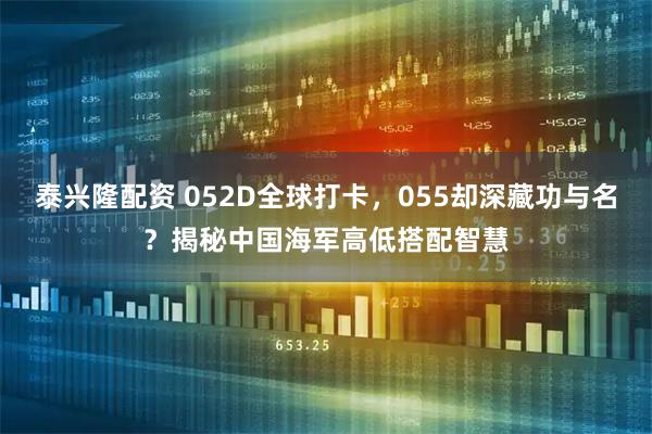 泰兴隆配资 052D全球打卡，055却深藏功与名？揭秘中国海军高低搭配智慧