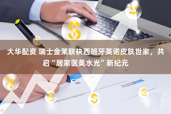 大华配资 瑞士金茉联袂西班牙英诺皮肤世家，共启“居家医美水光”新纪元