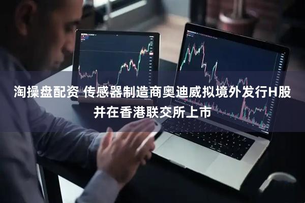淘操盘配资 传感器制造商奥迪威拟境外发行H股并在香港联交所上市