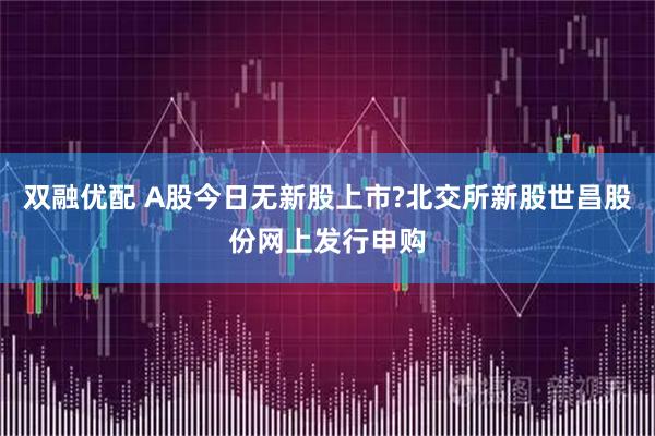 双融优配 A股今日无新股上市?北交所新股世昌股份网上发行申购