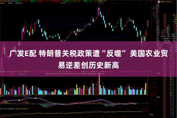 广发E配 特朗普关税政策遭“反噬” 美国农业贸易逆差创历史新高