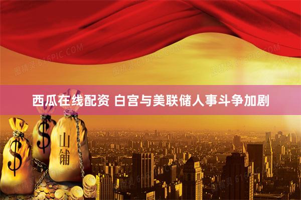 西瓜在线配资 白宫与美联储人事斗争加剧