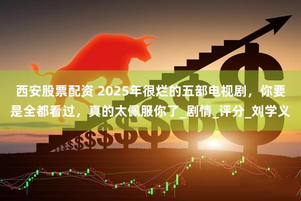 西安股票配资 2025年很烂的五部电视剧，你要是全都看过，真的太佩服你了_剧情_评分_刘学义