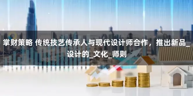 掌财策略 传统技艺传承人与现代设计师合作,推出新品_设计的_文化_师则