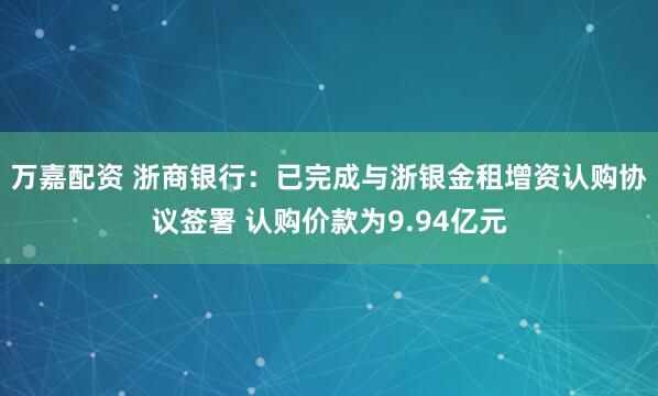 万嘉配资 浙商银行：已完成与浙银金租增资认购协议签署 认购价款为9.94亿元