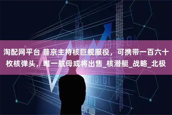 淘配网平台 普京主持核巨舰服役，可携带一百六十枚核弹头，唯一航母或将出售_核潜艇_战略_北极