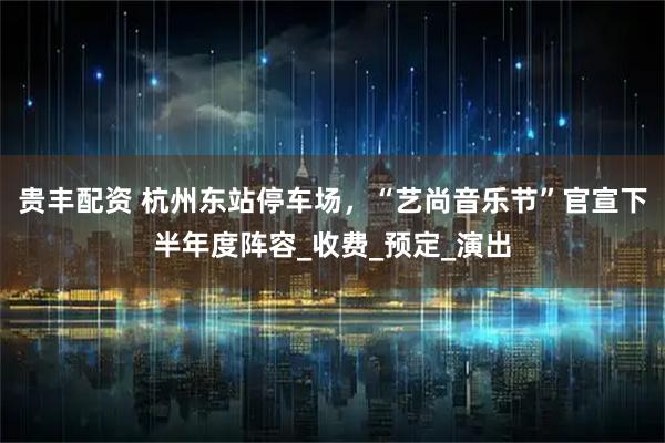 贵丰配资 杭州东站停车场，“艺尚音乐节”官宣下半年度阵容_收费_预定_演出
