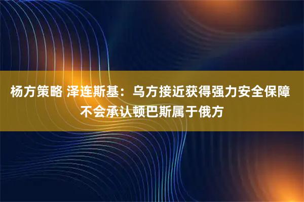 杨方策略 泽连斯基：乌方接近获得强力安全保障 不会承认顿巴斯属于俄方
