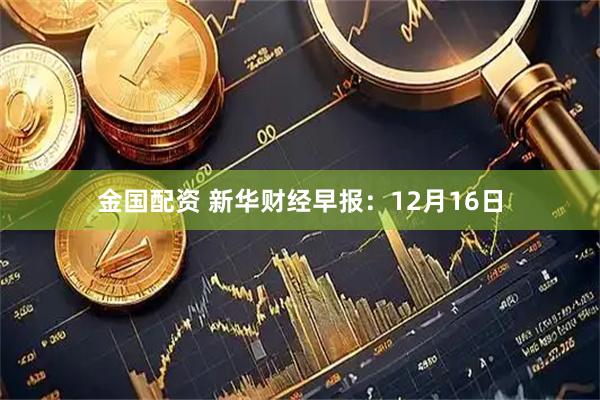 金国配资 新华财经早报：12月16日