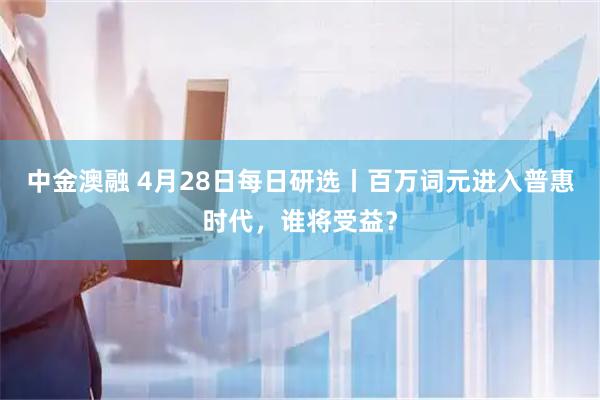 中金澳融 4月28日每日研选丨百万词元进入普惠时代，谁将受益？