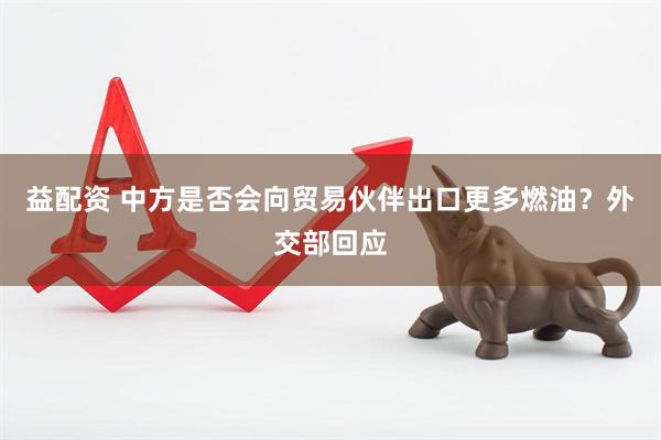 益配资 中方是否会向贸易伙伴出口更多燃油？外交部回应