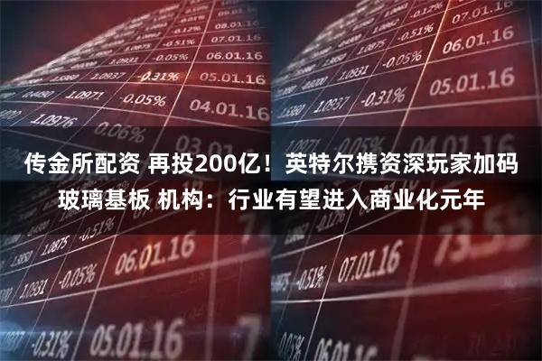 传金所配资 再投200亿！英特尔携资深玩家加码玻璃基板 机构：行业有望进入商业化元年